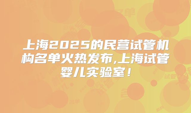 上海2025的民营试管机构名单火热发布,上海试管婴儿实验室！