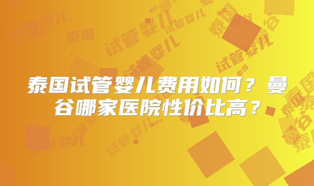 泰国试管婴儿费用如何？曼谷哪家医院性价比高？
