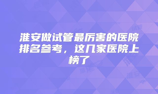 淮安做试管最厉害的医院排名参考，这几家医院上榜了