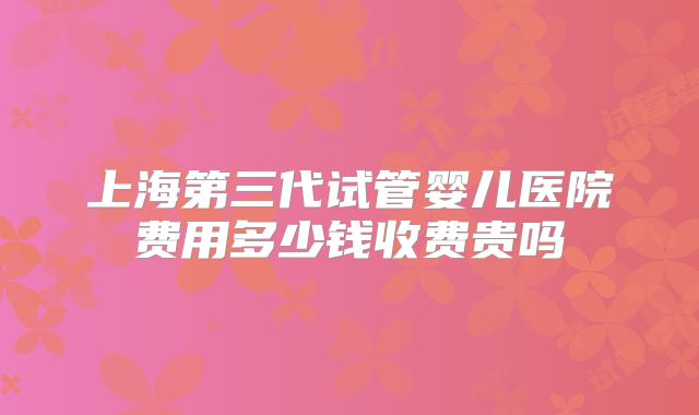 上海第三代试管婴儿医院费用多少钱收费贵吗