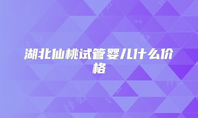 湖北仙桃试管婴儿什么价格