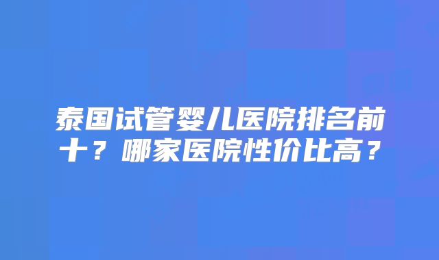 泰国试管婴儿医院排名前十？哪家医院性价比高？