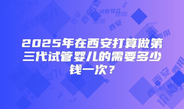 2025年在西安打算做第三代试管婴儿的需要多少钱一次？