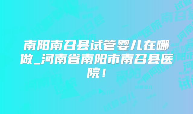南阳南召县试管婴儿在哪做_河南省南阳市南召县医院！