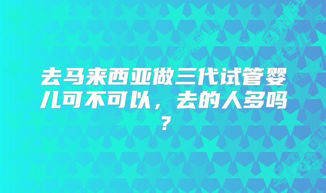 去马来西亚做三代试管婴儿可不可以，去的人多吗？