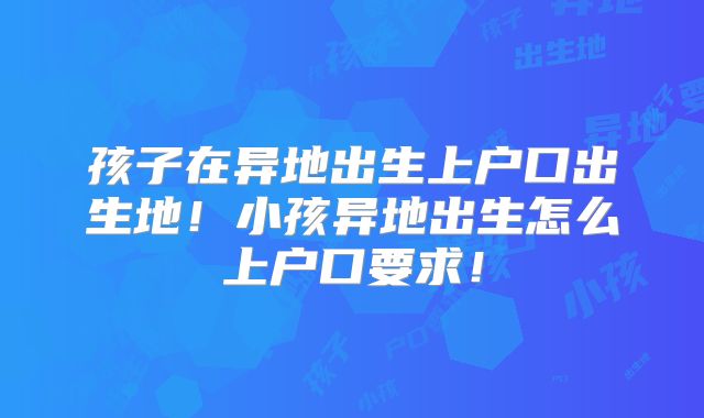 孩子在异地出生上户口出生地！小孩异地出生怎么上户口要求！