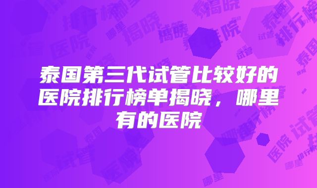 泰国第三代试管比较好的医院排行榜单揭晓，哪里有的医院