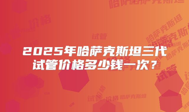 2025年哈萨克斯坦三代试管价格多少钱一次?