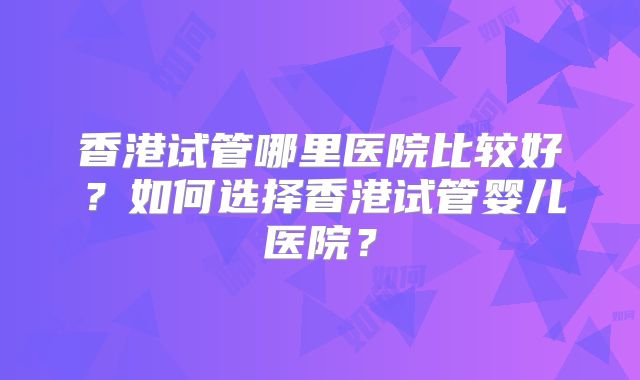 香港试管哪里医院比较好?如何选择香港试管婴儿医院?