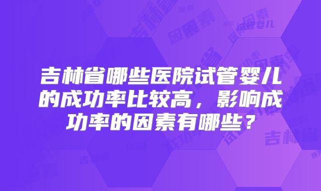 吉林省哪些医院试管婴儿的成功率比较高，影响成功率的因素有哪些？