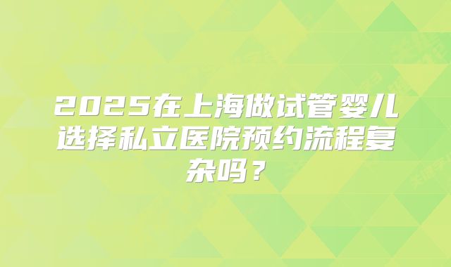 2025在上海做试管婴儿选择私立医院预约流程复杂吗？
