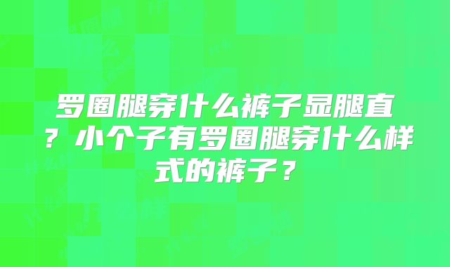 罗圈腿穿什么裤子显腿直?小个子有罗圈腿穿什么样式的裤子?