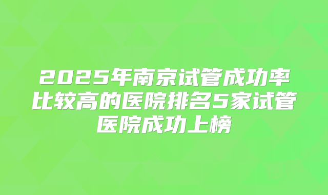 2025年南京试管成功率比较高的医院排名5家试管医院成功上榜