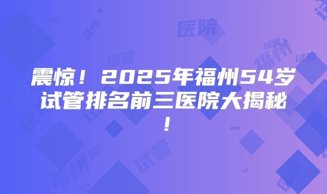 震惊！2025年福州54岁试管排名前三医院大揭秘！