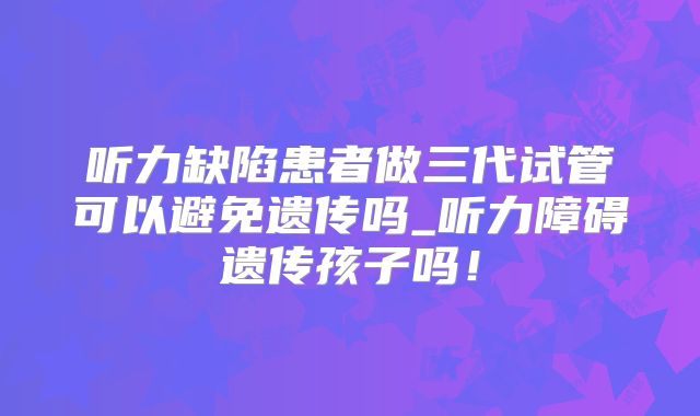 听力缺陷患者做三代试管可以避免遗传吗_听力障碍遗传孩子吗！