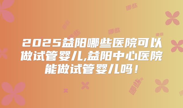 2025益阳哪些医院可以做试管婴儿,益阳中心医院能做试管婴儿吗!