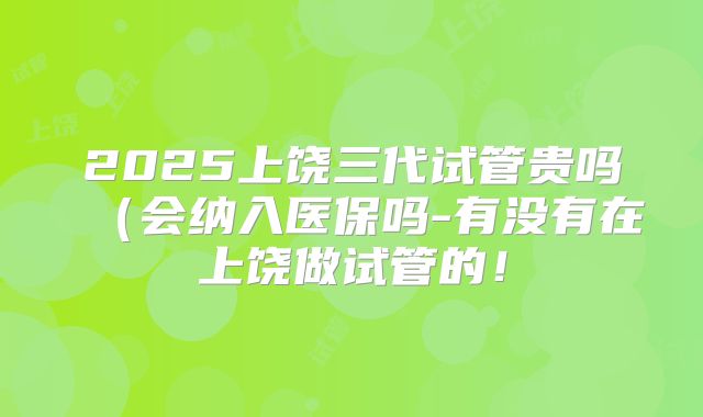 2025上饶三代试管贵吗(会纳入医保吗-有没有在上饶做试管的!