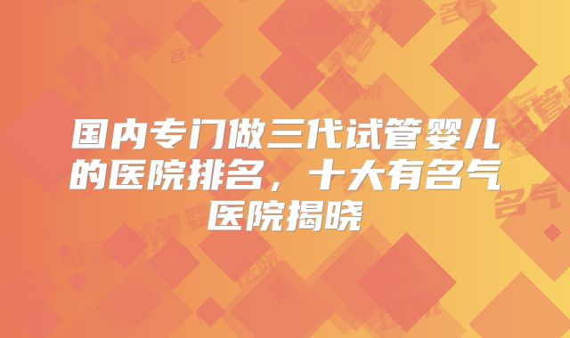 国内专门做三代试管婴儿的医院排名，十大有名气医院揭晓