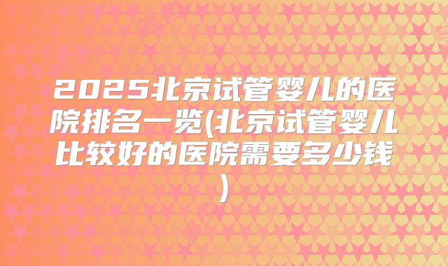 2025北京试管婴儿的医院排名一览(北京试管婴儿比较好的医院需要多少钱)