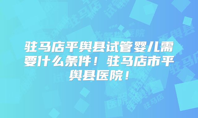 驻马店平舆县试管婴儿需要什么条件！驻马店市平舆县医院！
