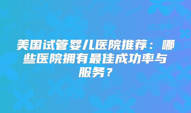 美国试管婴儿医院推荐：哪些医院拥有最佳成功率与服务？