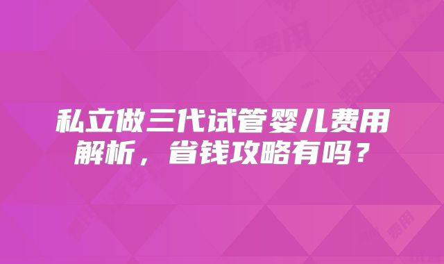 私立做三代试管婴儿费用解析,省钱攻略有吗?