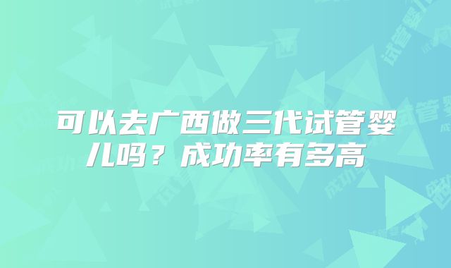 可以去广西做三代试管婴儿吗？成功率有多高