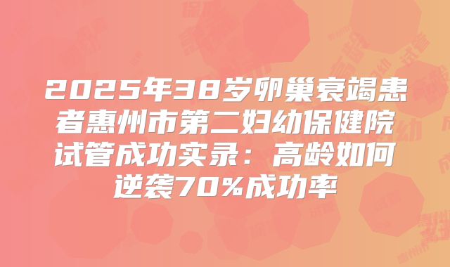 2025年38岁卵巢衰竭患者惠州市第二妇幼保健院试管成功实录：高龄如何逆袭70%成功率