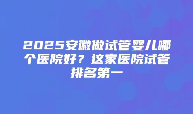 2025安徽做试管婴儿哪个医院好?这家医院试管排名第一