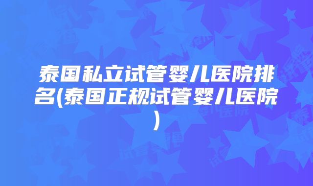 泰国私立试管婴儿医院排名(泰国正规试管婴儿医院)