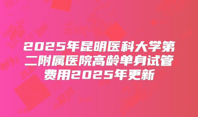 2025年昆明医科大学第二附属医院高龄单身试管费用2025年更新