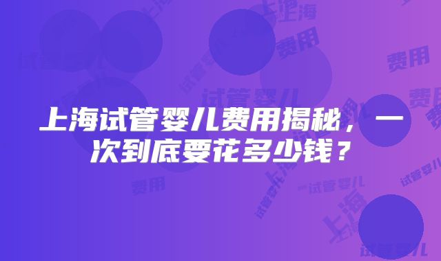 上海试管婴儿费用揭秘,一次到底要花多少钱?