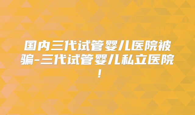 国内三代试管婴儿医院被骗-三代试管婴儿私立医院！