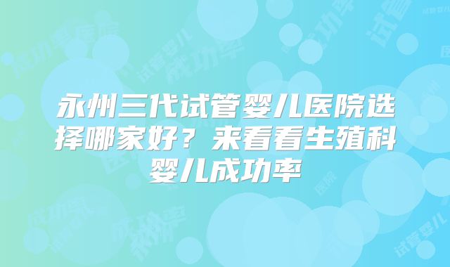 永州三代试管婴儿医院选择哪家好？来看看生殖科婴儿成功率