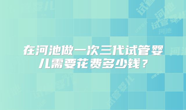 在河池做一次三代试管婴儿需要花费多少钱？