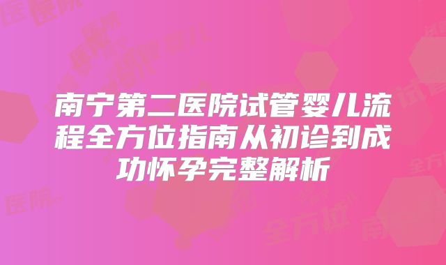 南宁第二医院试管婴儿流程全方位指南从初诊到成功怀孕完整解析