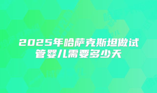 2025年哈萨克斯坦做试管婴儿需要多少天