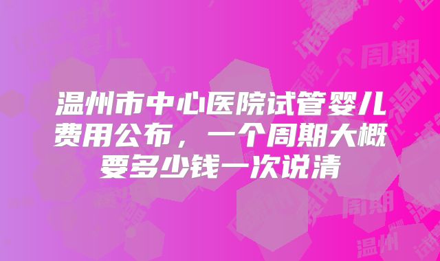 温州市中心医院试管婴儿费用公布，一个周期大概要多少钱一次说清