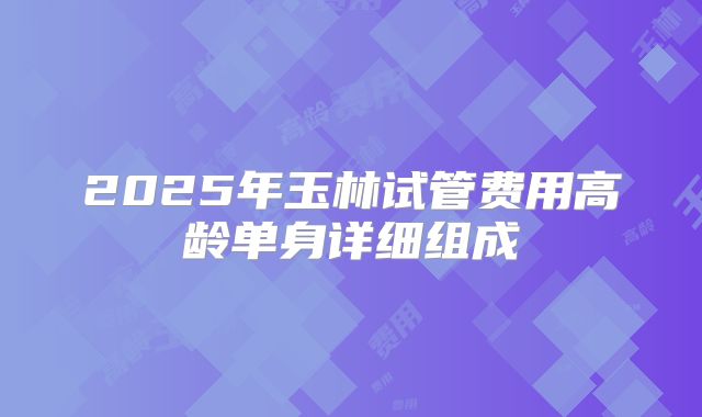 2025年玉林试管费用高龄单身详细组成