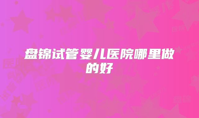 盘锦试管婴儿医院哪里做的好