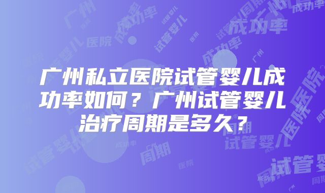 广州私立医院试管婴儿成功率如何？广州试管婴儿治疗周期是多久？