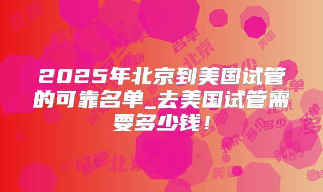 2025年北京到美国试管的可靠名单_去美国试管需要多少钱！