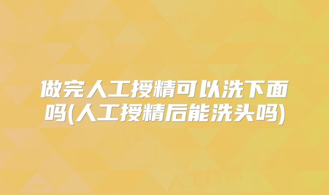 做完人工授精可以洗下面吗(人工授精后能洗头吗)