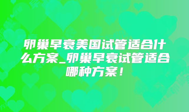 卵巢早衰美国试管适合什么方案_卵巢早衰试管适合哪种方案!