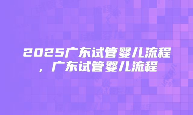2025广东试管婴儿流程，广东试管婴儿流程