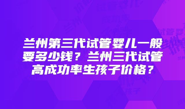 兰州第三代试管婴儿一般要多少钱？兰州三代试管高成功率生孩子价格？