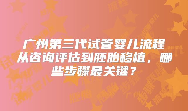 广州第三代试管婴儿流程从咨询评估到胚胎移植，哪些步骤最关键？