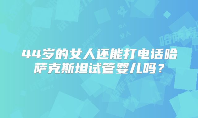 44岁的女人还能打电话哈萨克斯坦试管婴儿吗？