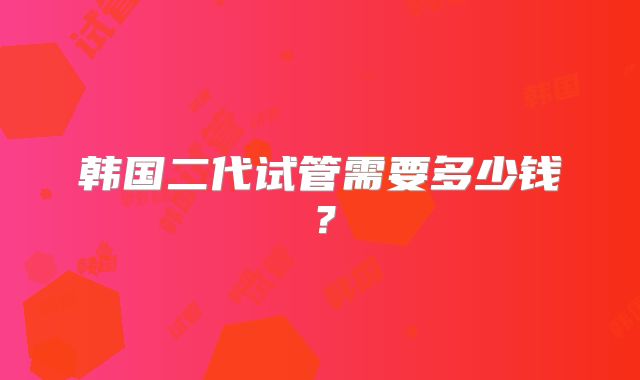 韩国二代试管需要多少钱？