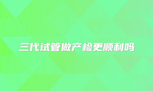 三代试管做产检更顺利吗